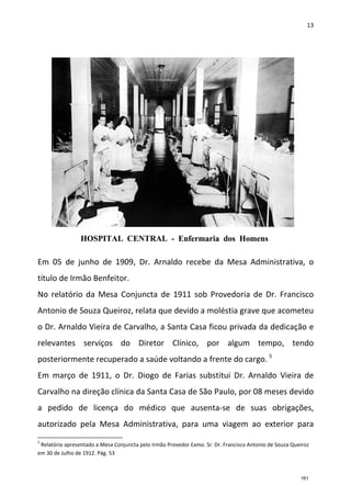 13
Em 05 de junho de 1909, Dr. Arnaldo recebe da Mesa Administrativa, o
título de Irmão Benfeitor.
No relatório da Mesa Conjuncta de 1911 sob Provedoria de Dr. Francisco
Antonio de Souza Queiroz, relata que devido a moléstia grave que acometeu
o Dr. Arnaldo Vieira de Carvalho, a Santa Casa ficou privada da dedicação e
relevantes serviços do Diretor Clínico, por algum tempo, tendo
posteriormente recuperado a saúde voltando a frente do cargo. 5
Em março de 1911, o Dr. Diogo de Farias substitui Dr. Arnaldo Vieira de
Carvalho na direção clínica da Santa Casa de São Paulo, por 08 meses devido
a pedido de licença do médico que ausenta-se de suas obrigações,
autorizado pela Mesa Administrativa, para uma viagem ao exterior para
5
Relatório apresentado a Mesa Conjuncta pelo Irmão Provedor Exmo. Sr. Dr. Francisco Antonio de Souza Queiroz
em 30 de Julho de 1912. Pág. 53
161
 
