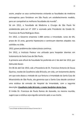 14
assim, ampliar os seus conhecimentos visitando as faculdades de medicina
estrangeiras para fortalecer em São Paulo um estabelecimento modelo,
para ser compatível as melhores faculdades do mundo6
.
Só em 1912, a Faculdade de Medicina e Cirurgia de São Paulo foi
estabelecida pela Lei nº 1357 e assinada pelo Presidente do Estado Dr.
Francisco de Paula Rodrigues Alves.
Em 1912, o Governo empresta 1.000 contos a Irmandade. Juros de 6%,
prazo de 15 anos, garantia hipotecária e continuam doentes alojados nos
colchões no chão.
1912, grave problema dos tuberculosos continua.
Em 1912, o Instituto Pasteur era utilizado para hospedar doentes em
tratamento da Santa Casa de São Paulo.
A primeira aula oficial da Faculdade foi proferida em 2 de abril de 1913, por
Edmundo Xavier.
Em 06 de abril de 1913, sob a Provedoria de Dr. Francisco Antonio de Sousa
Queiroz, recebe do Cavalheiro João Bríccola, em vida, um testamento aberto
em que este doava a metade de sua fortuna a Irmandade da Santa Casa de
Misericórdia de São Paulo, ato generoso que a Santa Casa decide construir
uma estátua da entrada do Hospital da Irmandade, com a seguinte
descrição: Cavalheiro João Bríccola, o maior benfeitor desta Casa.
O Irmão Dr. Francisco de Paulo Ramos de Azevedo, na mesma reunião,
sugere que a estátua seja erguida somente após a sua morte.
6
Livro O Poder da Misericórdia de Glauco Carneiro Vol. II
162
 