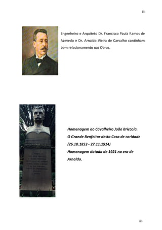 15
Engenheiro e Arquiteto Dr. Francisco Paula Ramos de
Azevedo e Dr. Arnaldo Vieira de Carvalho continham
bom relacionamento nas Obras.
Homenagem ao Cavalheiro João Bríccola.
O Grande Benfeitor desta Casa de caridade
(26.10.1853 - 27.11.1914)
Homenagem datada de 1921 na era de
Arnaldo.
163
 