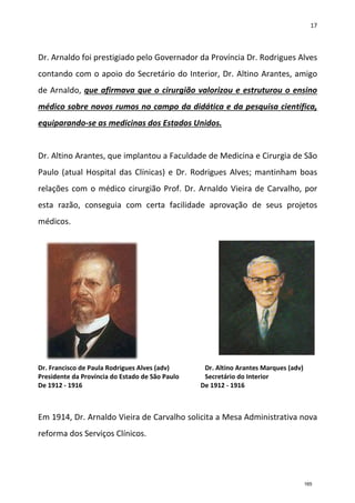 17
Dr. Arnaldo foi prestigiado pelo Governador da Província Dr. Rodrigues Alves
contando com o apoio do Secretário do Interior, Dr. Altino Arantes, amigo
de Arnaldo, que afirmava que o cirurgião valorizou e estruturou o ensino
médico sobre novos rumos no campo da didática e da pesquisa científica,
equiparando-se as medicinas dos Estados Unidos.
Dr. Altino Arantes, que implantou a Faculdade de Medicina e Cirurgia de São
Paulo (atual Hospital das Clínicas) e Dr. Rodrigues Alves; mantinham boas
relações com o médico cirurgião Prof. Dr. Arnaldo Vieira de Carvalho, por
esta razão, conseguia com certa facilidade aprovação de seus projetos
médicos.
Dr. Francisco de Paula Rodrigues Alves (adv) Dr. Altino Arantes Marques (adv)
Presidente da Província do Estado de São Paulo Secretário do Interior
De 1912 - 1916 De 1912 - 1916
Em 1914, Dr. Arnaldo Vieira de Carvalho solicita a Mesa Administrativa nova
reforma dos Serviços Clínicos.
165
 