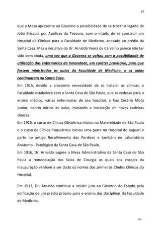 19
que a Mesa apresente ao Governo a possibilidade de se trocar o legado de
João Bríccola por Apólices do Tesouro, com o intuito de se construir um
Hospital de Clínicas para a Faculdade de Medicina, anexado ao prédio da
Santa Casa. Mas a iniciativa do Dr. Arnaldo Vieira de Carvalho parece não ter
sido bem vinda, uma vez que o Governo se voltou com a possibilidade de
utilização das enfermarias da Irmandade, em caráter provisório, para que
fossem ministradas as aulas da Faculdade de Medicina, e as aulas
continuaram na Santa Casa.
Em 1915, devido a crescente necessidade de se instalar as clínicas, a
Faculdade estabelece com a Santa Casa de São Paulo, que se cedesse para o
ensino médico, várias enfermarias de seu hospital, a Rua Cesário Mota
Junior, dando inícios as aulas, iniciando a instalação de novas cadeiras
clínicas.
Em 1915, o curso de Clínica Obstétrica iniciou na Maternidade de São Paulo
e o curso de Clínica Psiquiátrica iniciou uma parte no Hospital do Juqueri e
parte no antigo Recolhimento das Perdizes e também no Laboratório
Anatomo - Patológico da Santa Casa de São Paulo.
Em 1916, Dr. Arnaldo sugere a Mesa Administrativa da Santa Casa de São
Paula a remodelação das Salas de Cirurgia as quais aos ensejos da
inauguração venham a ser dado os nomes dos primeiros Chefes Clínicas do
Hospital.
Em 1917, Dr. Arnaldo continua a insistir juto ao Governo do Estado pela
edificação de um prédio próprio para o ensino das disciplinas da Faculdade
de Medicina.
167
 