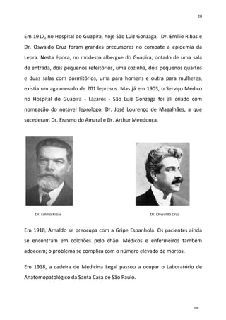 20
Em 1917, no Hospital do Guapira, hoje São Luiz Gonzaga, Dr. Emílio Ribas e
Dr. Oswaldo Cruz foram grandes precursores no combate a epidemia da
Lepra. Nesta época, no modesto albergue do Guapira, dotado de uma sala
de entrada, dois pequenos refeitórios, uma cozinha, dois pequenos quartos
e duas salas com dormitórios, uma para homens e outra para mulheres,
existia um aglomerado de 201 leprosos. Mas já em 1903, o Serviço Médico
no Hospital do Guapira - Lázaros - São Luiz Gonzaga foi ali criado com
nomeação do notável leprologo, Dr. José Lourenço de Magalhães, a que
sucederam Dr. Erasmo do Amaral e Dr. Arthur Mendonça.
Em 1918, Arnaldo se preocupa com a Gripe Espanhola. Os pacientes ainda
se encontram em colchões pelo chão. Médicos e enfermeiros também
adoecem; o problema se complica com o número elevado de mortos.
Em 1918, a cadeira de Medicina Legal passou a ocupar o Laboratório de
Anatomopatológico da Santa Casa de São Paulo.
Dr. Oswaldo CruzDr. Emílio Ribas
168
 