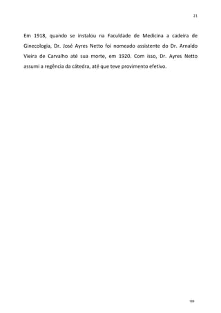 21
Em 1918, quando se instalou na Faculdade de Medicina a cadeira de
Ginecologia, Dr. José Ayres Netto foi nomeado assistente do Dr. Arnaldo
Vieira de Carvalho até sua morte, em 1920. Com isso, Dr. Ayres Netto
assumi a regência da cátedra, até que teve provimento efetivo.
169
 
