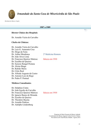 Pesquisas de Maria Nazarete de Barros Andrade
Coordenadora do Museu Augusto Carlos Ferreira Velloso
Provedoria de Dr. Kalil Rocha Abdalla - Agosto 2014
Irmandade da Santa Casa de Misericórdia de São Paulo
Mordomia do Museu e Capela
5
Diretor Clínico dos Hospitais
Dr. Arnaldo Vieira de Carvalho
Chefes de Clínicas:
Dr. Arnaldo Vieira de Carvalho
Dr. Luiz G. Amarante Cruz
Dr. Diogo de Faria
Dr. Arthur Mendonça 2ª Medicina Homens
Dr. João Alves Lima
Dr. Francisco Queiroz Mattoso faleceu em 1910
Dr. Euzébio de Queiroz
Dr. Synesio Rangel Pestana
Dr. Alcino Braga
Dr. Rubião Meira
Dr. Côrte Real
Dr. Alfredo Augusto de Castro
Dr. Antonio Luiz do Rego
Dr. Pedro P. Pontual
Médicos Consultantes
Dr. Delphino Cintra
Dr. João Egydio de Carvalho
Dr. Francisco Queiroz Mattozo faleceu em 1910
Dr. Ignacio Bueno de Miranda
Dr. Euzebio de Queiroz
Dr. Theodoro Bayma
Dr. Arnaldo Pedroso
Dr. Adolpho Lindemberg
1907 a 1909
17
 