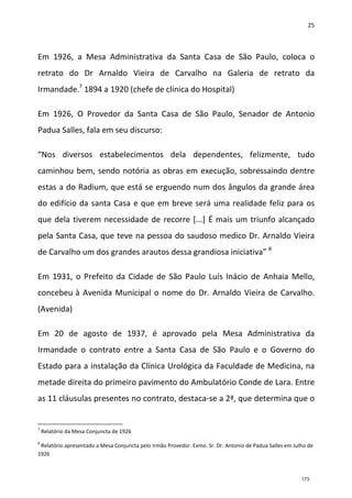 25
Em 1926, a Mesa Administrativa da Santa Casa de São Paulo, coloca o
retrato do Dr Arnaldo Vieira de Carvalho na Galeria de retrato da
Irmandade.7
1894 a 1920 (chefe de clínica do Hospital)
Em 1926, O Provedor da Santa Casa de São Paulo, Senador de Antonio
Padua Salles, fala em seu discurso:
“Nos diversos estabelecimentos dela dependentes, felizmente, tudo
caminhou bem, sendo notória as obras em execução, sobressaindo dentre
estas a do Radium, que está se erguendo num dos ângulos da grande área
do edifício da santa Casa e que em breve será uma realidade feliz para os
que dela tiverem necessidade de recorre [...] É mais um triunfo alcançado
pela Santa Casa, que teve na pessoa do saudoso medico Dr. Arnaldo Vieira
de Carvalho um dos grandes arautos dessa grandiosa iniciativa” 8
Em 1931, o Prefeito da Cidade de São Paulo Luís Inácio de Anhaia Mello,
concebeu à Avenida Municipal o nome do Dr. Arnaldo Vieira de Carvalho.
(Avenida)
Em 20 de agosto de 1937, é aprovado pela Mesa Administrativa da
Irmandade o contrato entre a Santa Casa de São Paulo e o Governo do
Estado para a instalação da Clínica Urológica da Faculdade de Medicina, na
metade direita do primeiro pavimento do Ambulatório Conde de Lara. Entre
as 11 cláusulas presentes no contrato, destaca-se a 2ª, que determina que o
7
Relatório da Mesa Conjuncta de 1926
8
Relatório apresentado a Mesa Conjuncta pelo Irmão Provedor. Exmo. Sr. Dr. Antonio de Padua Salles em Julho de
1926
173
 