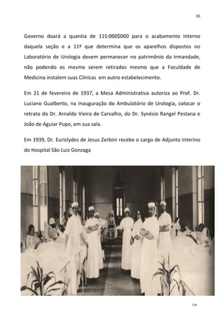 26
Governo doará a quantia de 115:000$000 para o acabamento interno
daquela seção e a 11ª que determina que os aparelhos dispostos no
Laboratório de Urologia devem permanecer no patrimônio da Irmandade,
não podendo os mesmo serem retirados mesmo que a Faculdade de
Medicina instalem suas Clínicas em outro estabelecimento.
Em 21 de fevereiro de 1937, a Mesa Administrativa autoriza ao Prof. Dr.
Luciano Gualberto, na Inauguração do Ambulatório de Urologia, colocar o
retrato do Dr. Arnaldo Vieira de Carvalho, do Dr. Synésio Rangel Pestana e
João de Aguiar Pupo, em sua sala.
Em 1939, Dr. Euriclydes de Jesus Zerbini recebe o cargo de Adjunto Interino
do Hospital São Luiz Gonzaga
174
 