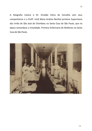 27
A fotografia mostra o Dr. Arnaldo Vieira de Carvalho com seus
companheiros e a Profª. Irmã Maria Arsênia Berthet primeira Supervisora
das Irmãs de São José de Chambery na Santa Casa de São Paulo, que na
época comandava a Irmandade. Primeira Enfermaria de Mulheres na Santa
Casa de São Paulo.
175
 