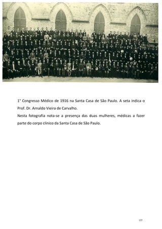 29
1° Congresso Médico de 1916 na Santa Casa de São Paulo. A seta indica o
Prof. Dr. Arnaldo Vieira de Carvalho.
Nesta fotografia nota-se a presença das duas mulheres, médicas a fazer
parte do corpo clinico da Santa Casa de São Paulo.
177
 