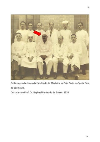 30
Professores da época da Faculdade de Medicina de São Paulo na Santa Casa
de São Paulo.
Destaca-se o Prof. Dr. Raphael Penteado de Barros. 1935
178
 