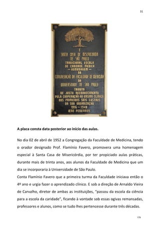 31
A placa consta data posterior ao início das aulas.
No dia 02 de abril de 1952 a Congregação da Faculdade de Medicina, tendo
o orador designado Prof. Flamínio Favero, promovera uma homenagem
especial à Santa Casa de Misericórdia, por ter propiciado aulas práticas,
durante mais de trinta anos, aos alunos da Faculdade de Medicina que um
dia se incorporaria à Universidade de São Paulo.
Conta Flamínio Favero que a primeira turma da Faculdade iniciava então o
4º ano e urgia fazer o aprendizado clínico. E sob a direção de Arnaldo Vieira
de Carvalho, diretor de ambas as instituições, “passou da escola da ciência
para a escola da caridade”, ficando à vontade sob essas ogivas remansadas,
professores e alunos, como se tudo lhes pertencesse durante três décadas.
179
 