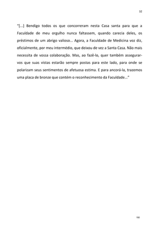 32
“[...] Bendigo todos os que concorreram nesta Casa santa para que a
Faculdade de meu orgulho nunca faltassem, quando carecia deles, os
préstimos de um abrigo valioso... Agora, a Faculdade de Medicina voz diz,
oficialmente, por meu intermédio, que deixou de vez a Santa Casa. Não mais
necessita de vossa colaboração. Mas, ao fazê-lo, quer também assegurar-
vos que suas vistas estarão sempre postas para este lado, para onde se
polarizam seus sentimentos de afetuosa estima. E para ancorá-la, trazemos
uma placa de bronze que contém o reconhecimento da Faculdade...”
180
 