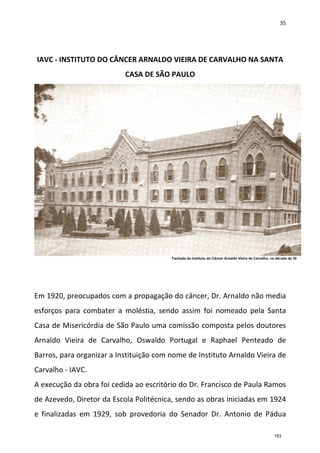 35
IAVC - INSTITUTO DO CÂNCER ARNALDO VIEIRA DE CARVALHO NA SANTA
CASA DE SÃO PAULO
Em 1920, preocupados com a propagação do câncer, Dr. Arnaldo não media
esforços para combater a moléstia, sendo assim foi nomeado pela Santa
Casa de Misericórdia de São Paulo uma comissão composta pelos doutores
Arnaldo Vieira de Carvalho, Oswaldo Portugal e Raphael Penteado de
Barros, para organizar a Instituição com nome de Instituto Arnaldo Vieira de
Carvalho - IAVC.
A execução da obra foi cedida ao escritório do Dr. Francisco de Paula Ramos
de Azevedo, Diretor da Escola Politécnica, sendo as obras iniciadas em 1924
e finalizadas em 1929, sob provedoria do Senador Dr. Antonio de Pádua
183
 