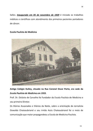36
Salles. Inaugurado em 05 de novembro de 1929 é iniciado os trabalhos
médicos e científicos com atendimento dos primeiros pacientes portadores
de câncer.
Escola Paulista de Medicina
Antigo Colégio Dulley, situado na Rua Coronel Oscar Porto, era sede da
Escola Paulista de Medicina em 1933.
Prof. Dr. Octávio de Carvalho foi fundador da Escola Paulista de Medicina e
seu primeiro Diretor.
Os Diários Associados e Diários da Noite, sobre a orientação do Jornalista
Oswaldo Chateaubriand e seu irmão Assis Chateaubriand foi o meio de
comunicação que maior propagandeou a Escola de Medicina Paulista.
184
 