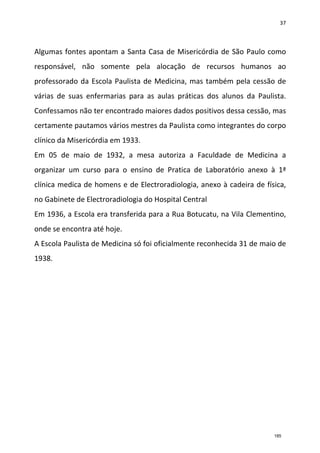 37
Algumas fontes apontam a Santa Casa de Misericórdia de São Paulo como
responsável, não somente pela alocação de recursos humanos ao
professorado da Escola Paulista de Medicina, mas também pela cessão de
várias de suas enfermarias para as aulas práticas dos alunos da Paulista.
Confessamos não ter encontrado maiores dados positivos dessa cessão, mas
certamente pautamos vários mestres da Paulista como integrantes do corpo
clínico da Misericórdia em 1933.
Em 05 de maio de 1932, a mesa autoriza a Faculdade de Medicina a
organizar um curso para o ensino de Pratica de Laboratório anexo à 1ª
clínica medica de homens e de Electroradiologia, anexo à cadeira de física,
no Gabinete de Electroradiologia do Hospital Central
Em 1936, a Escola era transferida para a Rua Botucatu, na Vila Clementino,
onde se encontra até hoje.
A Escola Paulista de Medicina só foi oficialmente reconhecida 31 de maio de
1938.
185
 