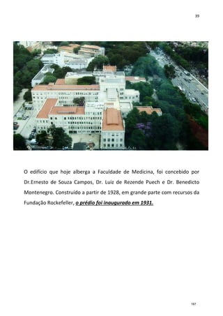39
O edifício que hoje alberga a Faculdade de Medicina, foi concebido por
Dr.Ernesto de Souza Campos, Dr. Luiz de Rezende Puech e Dr. Benedicto
Montenegro. Construído a partir de 1928, em grande parte com recursos da
Fundação Rockefeller, o prédio foi inaugurado em 1931.
187
 