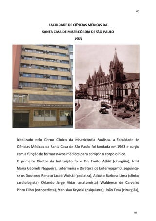 40
FACULDADE DE CIÊNCIAS MÉDICAS DA
SANTA CASA DE MISERICÓRDIA DE SÃO PAULO
1963
Idealizado pelo Corpo Clínico da Misericórdia Paulista, a Faculdade de
Ciências Médicas da Santa Casa de São Paulo foi fundada em 1963 e surgiu
com a função de formar novos médicos para compor o corpo clínico.
O primeiro Diretor da Instituição foi o Dr. Emílio Athiê (cirurgião), Irmã
Maria Gabriela Nogueira, Enfermeira e Diretora de Enfermagem0, seguindo-
se os Doutores Renato Jacob Woiski (pediatra), Adauto Barbosa Lima (clínico
cardiologista), Orlando Jorge Aidar (anatomista), Waldemar de Carvalho
Pinto Filho (ortopedista), Stanislau Krynski (psiquiatra), João Fava (cirurgião),
188
 
