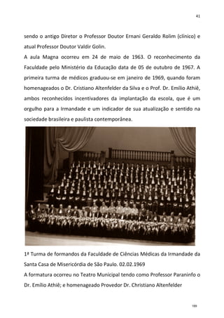 41
sendo o antigo Diretor o Professor Doutor Ernani Geraldo Rolim (clínico) e
atual Professor Doutor Valdir Golin.
A aula Magna ocorreu em 24 de maio de 1963. O reconhecimento da
Faculdade pelo Ministério da Educação data de 05 de outubro de 1967. A
primeira turma de médicos graduou-se em janeiro de 1969, quando foram
homenageados o Dr. Cristiano Altenfelder da Silva e o Prof. Dr. Emílio Athiê,
ambos reconhecidos incentivadores da implantação da escola, que é um
orgulho para a Irmandade e um indicador de sua atualização e sentido na
sociedade brasileira e paulista contemporânea.
1ª Turma de formandos da Faculdade de Ciências Médicas da Irmandade da
Santa Casa de Misericórdia de São Paulo. 02.02.1969
A formatura ocorreu no Teatro Municipal tendo como Professor Paraninfo o
Dr. Emílio Athiê; e homenageado Provedor Dr. Christiano Altenfelder
189
 