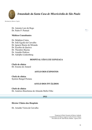 Pesquisas de Maria Nazarete de Barros Andrade
Coordenadora do Museu Augusto Carlos Ferreira Velloso
Provedoria de Dr. Kalil Rocha Abdalla - Agosto 2014
Irmandade da Santa Casa de Misericórdia de São Paulo
Mordomia do Museu e Capela
7
Dr. Antonio Luiz do Rego
Dr. Pedro P. Pontual
Médicos Consultantes
Dr. Delphino Cintra
Dr. João Egydio de Carvalho
Dr. Ignacio Bueno de Miranda
Dr. Euzebio de Queiroz
Dr. Theodoro Bayma
Dr. Arnaldo Pedroso
Dr. Adolpho Lindemberg
HOSPITAL SÃO LUIZ GONZAGA
Chefe de clínica
Dr. Erasmo do Amaral
ASYLO DOS EXPOSTOS
Chefe de clínica
Synésio Rangel Pestana
ASYLO DOS INVÁLIDOS
Chefe de clínica
Dr. Américo Brasiliense de Almeida Mello Filho
Diretor Clínico dos Hospitais
Dr. Arnaldo Vieira de Carvalho
1911
19
 