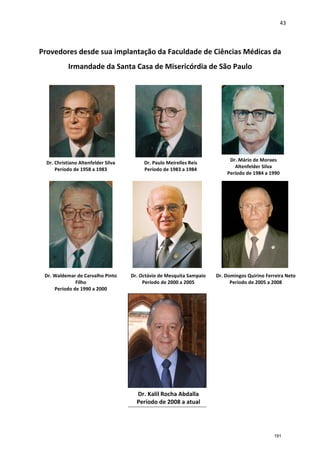 43
Provedores desde sua implantação da Faculdade de Ciências Médicas da
Irmandade da Santa Casa de Misericórdia de São Paulo
Dr. Christiano Altenfelder Silva
Período de 1958 a 1983
Dr. Paulo Meirelles Reis
Período de 1983 a 1984
Dr. Mário de Moraes
Altenfelder Silva
Período de 1984 a 1990
Dr. Waldemar de Carvalho Pinto
Filho
Período de 1990 a 2000
Dr. Octávio de Mesquita Sampaio
Período de 2000 a 2005
Dr. Domingos Quirino Ferreira Neto
Período de 2005 a 2008
Dr. Kalil Rocha Abdalla
Período de 2008 a atual
191
 