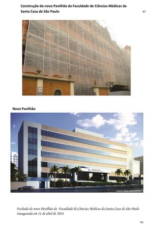 47
Novo Pavilhão
Construção do novo Pavilhão da Faculdade de Ciências Médicas da
Santa Casa de São Paulo
Fachada do novo Pavilhão da Faculdade de Ciências Médicas da Santa Casa de São Paulo
Inaugurado em 11 de abril de 2014
195
 