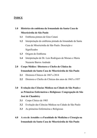 ÍNDICE
1.0 Histórico do emblema da Irmandade da Santa Casa de
Misericórdia de São Paulo
1.1 Emblema pintura de Gino Catani
1.2 Interpretação do emblema pintado da Irmandade da Santa
Casa de Misericórdia de São Paulo. Descrição e
Significados
1.3 Origem do Emblema
1.4 Interpretação de Dr. Luis Rodrigues de Moraes e Maria
Nazarete Barros Andrade
2.0 Corpo Médico / Diretores e Chefes de Clínica da
Irmandade da Santa Casa de Misericórdia de São Paulo
2.1 Diretores Clínicos de 1867 a 2014
2.2 Diretores e Chefes de Clínicas dos anos de 1865 a 1957
3.0 Evolução das Ciências Médicas na Cidade de São Paulo e
as Primeiras Enfermeiras e Religiosas: Congregação de São
José de Chambéry
3.1 Corpo Clínico de 1903
3.2 Evolução das Ciências Médicas na Cidade de São Paulo
3.3 As primeiras Enfermeiras e Religiosas
4.0 A era de Arnaldo e a Faculdade de Medicina e Cirurgia na
Irmandade da Santa Casa de Misericórdia de São Paulo
2
 