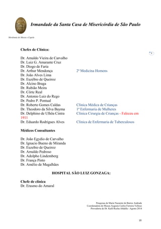 Pesquisas de Maria Nazarete de Barros Andrade
Coordenadora do Museu Augusto Carlos Ferreira Velloso
Provedoria de Dr. Kalil Rocha Abdalla - Agosto 2014
Irmandade da Santa Casa de Misericórdia de São Paulo
Mordomia do Museu e Capela
8
Chefes de Clínica:
Dr. Arnaldo Vieira de Carvalho
Dr. Luiz G. Amarante Cruz
Dr. Diogo de Faria
Dr. Arthur Mendonça 2ª Medicina Homens
Dr. João Alves Lima
Dr. Euzébio de Queiroz
Dr. Alcino Braga
Dr. Rubião Meira
Dr. Côrte Real
Dr. Antonio Luiz do Rego
Dr. Pedro P. Pontual
Dr. Roberto Gomes Caldas Clínica Médica de Crianças
Dr. Theodoro da Silva Bayma 1ª Enfermaria de Mulheres
Dr. Delphino de Ulhôa Cintra Clínica Cirurgia de Crianças - Faleceu em
1911
Dr. Eduardo Rodrigues Alves Clínica de Enfermaria de Tuberculosos
Médicos Consultantes
Dr. João Egydio de Carvalho
Dr. Ignacio Bueno de Miranda
Dr. Euzebio de Queiroz
Dr. Arnaldo Pedroso
Dr. Adolpho Lindemberg
Dr. França Pinto
Dr. Amélio de Magalhães
HOSPITAL SÃO LUIZ GONZAGA:
Chefe de clínica
Dr. Erasmo do Amaral
20
 