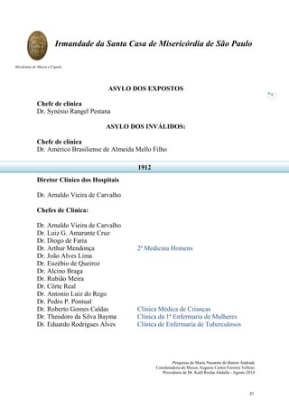 Pesquisas de Maria Nazarete de Barros Andrade
Coordenadora do Museu Augusto Carlos Ferreira Velloso
Provedoria de Dr. Kalil Rocha Abdalla - Agosto 2014
Irmandade da Santa Casa de Misericórdia de São Paulo
Mordomia do Museu e Capela
9
ASYLO DOS EXPOSTOS
Chefe de clínica
Dr. Synésio Rangel Pestana
ASYLO DOS INVÁLIDOS:
Chefe de clínica
Dr. Américo Brasiliense de Almeida Mello Filho
Diretor Clínico dos Hospitais
Dr. Arnaldo Vieira de Carvalho
Chefes de Clínica:
Dr. Arnaldo Vieira de Carvalho
Dr. Luiz G. Amarante Cruz
Dr. Diogo de Faria
Dr. Arthur Mendonça 2ª Medicina Homens
Dr. João Alves Lima
Dr. Euzébio de Queiroz
Dr. Alcino Braga
Dr. Rubião Meira
Dr. Côrte Real
Dr. Antonio Luiz do Rego
Dr. Pedro P. Pontual
Dr. Roberto Gomes Caldas Clínica Médica de Crianças
Dr. Theodoro da Silva Bayma Clínica da 1ª Enfermaria de Mulheres
Dr. Eduardo Rodrigues Alves Clínica de Enfermaria de Tuberculosos
1912
21
 