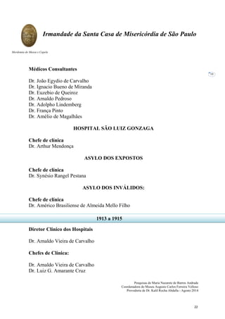 Pesquisas de Maria Nazarete de Barros Andrade
Coordenadora do Museu Augusto Carlos Ferreira Velloso
Provedoria de Dr. Kalil Rocha Abdalla - Agosto 2014
Irmandade da Santa Casa de Misericórdia de São Paulo
Mordomia do Museu e Capela
10
Médicos Consultantes
Dr. João Egydio de Carvalho
Dr. Ignacio Bueno de Miranda
Dr. Euzebio de Queiroz
Dr. Arnaldo Pedroso
Dr. Adolpho Lindemberg
Dr. França Pinto
Dr. Amélio de Magalhães
HOSPITAL SÃO LUIZ GONZAGA
Chefe de clínica
Dr. Arthur Mendonça
ASYLO DOS EXPOSTOS
Chefe de clínica
Dr. Synésio Rangel Pestana
ASYLO DOS INVÁLIDOS:
Chefe de clínica
Dr. Américo Brasiliense de Almeida Mello Filho
Diretor Clínico dos Hospitais
Dr. Arnaldo Vieira de Carvalho
Chefes de Clínica:
Dr. Arnaldo Vieira de Carvalho
Dr. Luiz G. Amarante Cruz
1913 a 1915
22
 