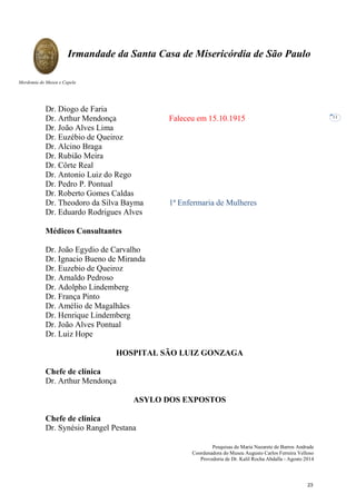 Pesquisas de Maria Nazarete de Barros Andrade
Coordenadora do Museu Augusto Carlos Ferreira Velloso
Provedoria de Dr. Kalil Rocha Abdalla - Agosto 2014
Irmandade da Santa Casa de Misericórdia de São Paulo
Mordomia do Museu e Capela
11
Dr. Diogo de Faria
Dr. Arthur Mendonça Faleceu em 15.10.1915
Dr. João Alves Lima
Dr. Euzébio de Queiroz
Dr. Alcino Braga
Dr. Rubião Meira
Dr. Côrte Real
Dr. Antonio Luiz do Rego
Dr. Pedro P. Pontual
Dr. Roberto Gomes Caldas
Dr. Theodoro da Silva Bayma 1ª Enfermaria de Mulheres
Dr. Eduardo Rodrigues Alves
Médicos Consultantes
Dr. João Egydio de Carvalho
Dr. Ignacio Bueno de Miranda
Dr. Euzebio de Queiroz
Dr. Arnaldo Pedroso
Dr. Adolpho Lindemberg
Dr. França Pinto
Dr. Amélio de Magalhães
Dr. Henrique Lindemberg
Dr. João Alves Pontual
Dr. Luiz Hope
HOSPITAL SÃO LUIZ GONZAGA
Chefe de clínica
Dr. Arthur Mendonça
ASYLO DOS EXPOSTOS
Chefe de clínica
Dr. Synésio Rangel Pestana
23
 