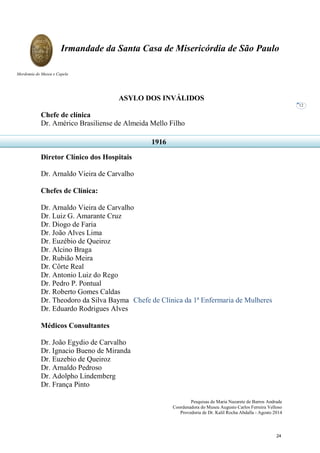Pesquisas de Maria Nazarete de Barros Andrade
Coordenadora do Museu Augusto Carlos Ferreira Velloso
Provedoria de Dr. Kalil Rocha Abdalla - Agosto 2014
Irmandade da Santa Casa de Misericórdia de São Paulo
Mordomia do Museu e Capela
12
ASYLO DOS INVÁLIDOS
Chefe de clínica
Dr. Américo Brasiliense de Almeida Mello Filho
Diretor Clínico dos Hospitais
Dr. Arnaldo Vieira de Carvalho
Chefes de Clínica:
Dr. Arnaldo Vieira de Carvalho
Dr. Luiz G. Amarante Cruz
Dr. Diogo de Faria
Dr. João Alves Lima
Dr. Euzébio de Queiroz
Dr. Alcino Braga
Dr. Rubião Meira
Dr. Côrte Real
Dr. Antonio Luiz do Rego
Dr. Pedro P. Pontual
Dr. Roberto Gomes Caldas
Dr. Theodoro da Silva Bayma Chefe de Clínica da 1ª Enfermaria de Mulheres
Dr. Eduardo Rodrigues Alves
Médicos Consultantes
Dr. João Egydio de Carvalho
Dr. Ignacio Bueno de Miranda
Dr. Euzebio de Queiroz
Dr. Arnaldo Pedroso
Dr. Adolpho Lindemberg
Dr. França Pinto
1916
24
 