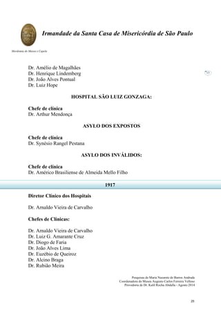 Pesquisas de Maria Nazarete de Barros Andrade
Coordenadora do Museu Augusto Carlos Ferreira Velloso
Provedoria de Dr. Kalil Rocha Abdalla - Agosto 2014
Irmandade da Santa Casa de Misericórdia de São Paulo
Mordomia do Museu e Capela
13
Dr. Amélio de Magalhães
Dr. Henrique Lindemberg
Dr. João Alves Pontual
Dr. Luiz Hope
HOSPITAL SÃO LUIZ GONZAGA:
Chefe de clínica
Dr. Arthur Mendonça
ASYLO DOS EXPOSTOS
Chefe de clínica
Dr. Synésio Rangel Pestana
ASYLO DOS INVÁLIDOS:
Chefe de clínica
Dr. Américo Brasiliense de Almeida Mello Filho
Diretor Clínico dos Hospitais
Dr. Arnaldo Vieira de Carvalho
Chefes de Clínicas:
Dr. Arnaldo Vieira de Carvalho
Dr. Luiz G. Amarante Cruz
Dr. Diogo de Faria
Dr. João Alves Lima
Dr. Euzébio de Queiroz
Dr. Alcino Braga
Dr. Rubião Meira
1917
25
 