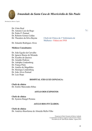 Pesquisas de Maria Nazarete de Barros Andrade
Coordenadora do Museu Augusto Carlos Ferreira Velloso
Provedoria de Dr. Kalil Rocha Abdalla - Agosto 2014
Irmandade da Santa Casa de Misericórdia de São Paulo
Mordomia do Museu e Capela
14
Dr. Côrte Real
Dr. Antonio Luiz do Rego
Dr. Pedro P. Pontual
Dr. Roberto Gomes Caldas
Dr. Theodoro da Silva Bayma Chefe de Clínica da 1ª Enfermaria de
Mulheres - Falece em 1918
Dr. Eduardo Rodrigues Alves
Médicos Consultantes
Dr. João Egydio de Carvalho
Dr. Ignacio Bueno de Miranda
Dr. Euzebio de Queiroz
Dr. Arnaldo Pedroso
Dr. Adolpho Lindemberg
Dr. França Pinto
Dr. Amélio de Magalhães
Dr. Henrique Lindemberg
Dr. João Alves Pontual
Dr. Luiz Hope
HOSPITAL SÃO LUIZ GONZAGA:
Chefe de clínica
Dr. Emílio Marcondes Ribas
ASYLO DOS EXPOSTOS
Chefe de clínica
Dr. Synésio Rangel Pestana
ASYLO DOS INVÁLIDOS:
Chefe de clínica
Dr. Américo Brasiliense de Almeida Mello Filho
26
 
