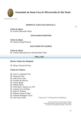 Pesquisas de Maria Nazarete de Barros Andrade
Coordenadora do Museu Augusto Carlos Ferreira Velloso
Provedoria de Dr. Kalil Rocha Abdalla - Agosto 2014
Irmandade da Santa Casa de Misericórdia de São Paulo
Mordomia do Museu e Capela
16
HOSPITAL SÃO LUIZ GONZAGA:
Chefe de clínica
Dr. Emílio Marcondes Ribas
ASYLO DOS EXPOSTOS
Chefe de clínica
Dr. Synésio Rangel Pestana
ASYLO DOS INVÁLIDOS:
Chefe de clínica
Dr. Américo Brasiliense de Almeida Mello Filho
Diretor Clínico dos Hospitais
Dr. Diogo Teixeira de Faria
Chefes de Clínicas:
Dr. Luiz G. Amarante Cruz
Dr. Diogo de Faria
Dr. João Alves Lima
Dr. Euzébio de Queiroz
Dr. Alcino Braga
Dr. Rubião Meira
Dr. Côrte Real - faleceu em 1923
Dr. Antonio Luiz do Rego
Dr. Pedro P. Pontual
Dr. Roberto Gomes Caldas
Dr. Eduardo Rodrigues Alves
Dr. José Ayres Netto Clínica da 1ª Enfermaria de Mulheres
1920 a 1922
28
 