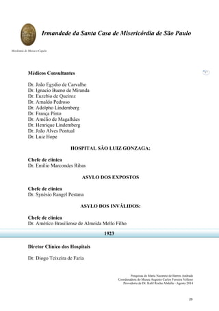Pesquisas de Maria Nazarete de Barros Andrade
Coordenadora do Museu Augusto Carlos Ferreira Velloso
Provedoria de Dr. Kalil Rocha Abdalla - Agosto 2014
Irmandade da Santa Casa de Misericórdia de São Paulo
Mordomia do Museu e Capela
17
Médicos Consultantes
Dr. João Egydio de Carvalho
Dr. Ignacio Bueno de Miranda
Dr. Euzebio de Queiroz
Dr. Arnaldo Pedroso
Dr. Adolpho Lindemberg
Dr. França Pinto
Dr. Amélio de Magalhães
Dr. Henrique Lindemberg
Dr. João Alves Pontual
Dr. Luiz Hope
HOSPITAL SÃO LUIZ GONZAGA:
Chefe de clínica
Dr. Emílio Marcondes Ribas
ASYLO DOS EXPOSTOS
Chefe de clínica
Dr. Synésio Rangel Pestana
ASYLO DOS INVÁLIDOS:
Chefe de clínica
Dr. Américo Brasiliense de Almeida Mello Filho
Diretor Clínico dos Hospitais
Dr. Diogo Teixeira de Faria
1923
29
 