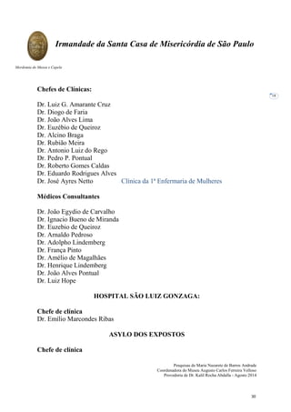 Pesquisas de Maria Nazarete de Barros Andrade
Coordenadora do Museu Augusto Carlos Ferreira Velloso
Provedoria de Dr. Kalil Rocha Abdalla - Agosto 2014
Irmandade da Santa Casa de Misericórdia de São Paulo
Mordomia do Museu e Capela
18
Chefes de Clínicas:
Dr. Luiz G. Amarante Cruz
Dr. Diogo de Faria
Dr. João Alves Lima
Dr. Euzébio de Queiroz
Dr. Alcino Braga
Dr. Rubião Meira
Dr. Antonio Luiz do Rego
Dr. Pedro P. Pontual
Dr. Roberto Gomes Caldas
Dr. Eduardo Rodrigues Alves
Dr. José Ayres Netto Clínica da 1ª Enfermaria de Mulheres
Médicos Consultantes
Dr. João Egydio de Carvalho
Dr. Ignacio Bueno de Miranda
Dr. Euzebio de Queiroz
Dr. Arnaldo Pedroso
Dr. Adolpho Lindemberg
Dr. França Pinto
Dr. Amélio de Magalhães
Dr. Henrique Lindemberg
Dr. João Alves Pontual
Dr. Luiz Hope
HOSPITAL SÃO LUIZ GONZAGA:
Chefe de clínica
Dr. Emílio Marcondes Ribas
ASYLO DOS EXPOSTOS
Chefe de clínica
30
 