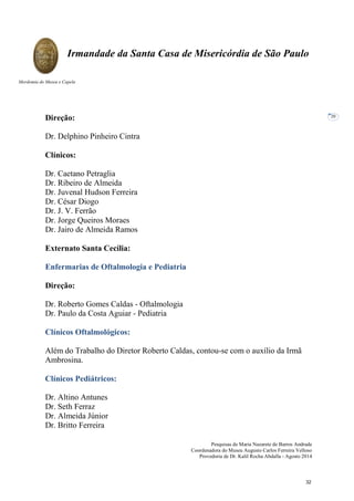 Pesquisas de Maria Nazarete de Barros Andrade
Coordenadora do Museu Augusto Carlos Ferreira Velloso
Provedoria de Dr. Kalil Rocha Abdalla - Agosto 2014
Irmandade da Santa Casa de Misericórdia de São Paulo
Mordomia do Museu e Capela
20
Direção:
Dr. Delphino Pinheiro Cintra
Clínicos:
Dr. Caetano Petraglia
Dr. Ribeiro de Almeida
Dr. Juvenal Hudson Ferreira
Dr. César Diogo
Dr. J. V. Ferrão
Dr. Jorge Queiros Moraes
Dr. Jairo de Almeida Ramos
Externato Santa Cecília:
Enfermarias de Oftalmologia e Pediatria
Direção:
Dr. Roberto Gomes Caldas - Oftalmologia
Dr. Paulo da Costa Aguiar - Pediatria
Clínicos Oftalmológicos:
Além do Trabalho do Diretor Roberto Caldas, contou-se com o auxílio da Irmã
Ambrosina.
Clínicos Pediátricos:
Dr. Altino Antunes
Dr. Seth Ferraz
Dr. Almeida Júnior
Dr. Britto Ferreira
32
 