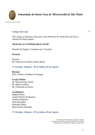 Pesquisas de Maria Nazarete de Barros Andrade
Coordenadora do Museu Augusto Carlos Ferreira Velloso
Provedoria de Dr. Kalil Rocha Abdalla - Agosto 2014
Irmandade da Santa Casa de Misericórdia de São Paulo
Mordomia do Museu e Capela
21
Colégio São Luiz:
Não chegou a funcionar, mas teria como Diretores Dr. Pedro Dias da Silva e
Antonio de Paulo Santos.
MUDANÇAS TEMPORÁRIAS NO HC
Hospital do Sangue: Composto por 18 seções:
Portaria
Direção:
Dr. Francisco de Salles Gomes Júnior
1ª Cirurgia - Homens - 05 de Julho a 01 de Agosto
Direção:
Prof. Antonio Candido de Camargo
Corpo Clínico:
Dr. Salles Gomes Júnior
Dr. Dário Castellar
Dr. Christiano de Souza
Acadêmicos:
Raphael Parisi
Angelo Pereira de Queiroz
Ismael Guilherme
João Sperandeo
Henrique Matos
Mario Salles Penteado
2ª Cirurgia - Homens - 07 de Julho a 04 de Agosto
33
 