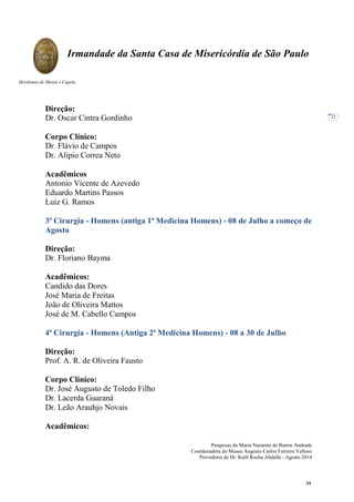 Pesquisas de Maria Nazarete de Barros Andrade
Coordenadora do Museu Augusto Carlos Ferreira Velloso
Provedoria de Dr. Kalil Rocha Abdalla - Agosto 2014
Irmandade da Santa Casa de Misericórdia de São Paulo
Mordomia do Museu e Capela
22
Direção:
Dr. Oscar Cintra Gordinho
Corpo Clínico:
Dr. Flávio de Campos
Dr. Alípio Correa Neto
Acadêmicos
Antonio Vicente de Azevedo
Eduardo Martins Passos
Luiz G. Ramos
3ª Cirurgia - Homens (antiga 1ª Medicina Homens) - 08 de Julho a começo de
Agosto
Direção:
Dr. Floriano Bayma
Acadêmicos:
Candido das Dores
José Maria de Freitas
João de Oliveira Mattos
José de M. Cabello Campos
4ª Cirurgia - Homens (Antiga 2ª Medicina Homens) - 08 a 30 de Julho
Direção:
Prof. A. R. de Oliveira Fausto
Corpo Clínico:
Dr. José Augusto de Toledo Filho
Dr. Lacerda Guaraná
Dr. Leão Arauhjo Novais
Acadêmicos:
34
 