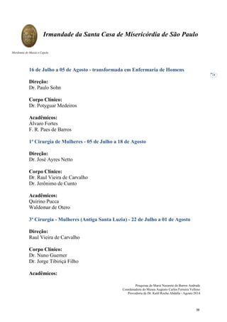 Pesquisas de Maria Nazarete de Barros Andrade
Coordenadora do Museu Augusto Carlos Ferreira Velloso
Provedoria de Dr. Kalil Rocha Abdalla - Agosto 2014
Irmandade da Santa Casa de Misericórdia de São Paulo
Mordomia do Museu e Capela
24
16 de Julho a 05 de Agosto - transformada em Enfermaria de Homens
Direção:
Dr. Paulo Sohn
Corpo Clínico:
Dr. Potyguar Medeiros
Acadêmicos:
Álvaro Fortes
F. R. Paes de Barros
1ª Cirurgia de Mulheres - 05 de Julho a 18 de Agosto
Direção:
Dr. José Ayres Netto
Corpo Clínico:
Dr. Raul Vieira de Carvalho
Dr. Jerônimo de Cunto
Acadêmicos:
Quirino Pucca
Waldemar de Otero
3ª Cirurgia - Mulheres (Antiga Santa Luzia) - 22 de Julho a 01 de Agosto
Direção:
Raul Vieira de Carvalho
Corpo Clínico:
Dr. Nuno Guerner
Dr. Jorge Tibiriçá Filho
Acadêmicos:
36
 