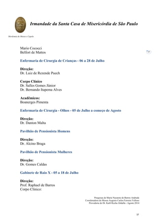 Pesquisas de Maria Nazarete de Barros Andrade
Coordenadora do Museu Augusto Carlos Ferreira Velloso
Provedoria de Dr. Kalil Rocha Abdalla - Agosto 2014
Irmandade da Santa Casa de Misericórdia de São Paulo
Mordomia do Museu e Capela
25
Mario Cococci
Belfort de Mattos
Enfermaria de Cirurgia de Crianças - 06 a 28 de Julho
Direção:
Dr. Luiz de Rezende Puech
Corpo Clínico
Dr. Salles Gomes Júnior
Dr. Bernando Itapema Alves
Acadêmicos:
Boanerges Pimenta
Enfermaria de Cirurgia - Olhos - 05 de Julho a começo de Agosto
Direção:
Dr. Danton Malta
Pavilhão de Pensionista Homens
Direção:
Dr. Alcino Braga
Pavilhão de Pensionista Mulheres
Direção:
Dr. Gomes Caldas
Gabinete de Raio X - 05 a 18 de Julho
Direção:
Prof. Raphael de Barros
Corpo Clínico:
37
 