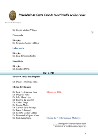 Pesquisas de Maria Nazarete de Barros Andrade
Coordenadora do Museu Augusto Carlos Ferreira Velloso
Provedoria de Dr. Kalil Rocha Abdalla - Agosto 2014
Irmandade da Santa Casa de Misericórdia de São Paulo
Mordomia do Museu e Capela
26
Dr. Cássio Martins Villaça
Pharmacia
Direção:
Dr. Jorge dos Santos Caldeira
Laboratório
Direção:
Dr. Luiz de Gomes Salles
Necrotério
Direção:
Dr. Candido Dores
Diretor Clínico dos Hospitais
Dr. Diogo Teixeira de Faria
Chefes de Clínicas:
Dr. Luiz G. Amarante Cruz faleceu em 1926
Dr. Diogo de Faria
Dr. João Alves Lima
Dr. Euzébio de Queiroz
Dr. Alcino Braga
Dr. Rubião Meira
Dr. Antonio Luiz do Rego
Dr. Pedro P. Pontual
Dr. Roberto Gomes Caldas
Dr. Eduardo Rodrigues Alves
Dr. José Ayres Netto Clínica da 1ª Enfermaria de Mulheres
1924 a 1926
38
 