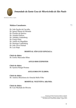 Pesquisas de Maria Nazarete de Barros Andrade
Coordenadora do Museu Augusto Carlos Ferreira Velloso
Provedoria de Dr. Kalil Rocha Abdalla - Agosto 2014
Irmandade da Santa Casa de Misericórdia de São Paulo
Mordomia do Museu e Capela
27
Médicos Consultantes
Dr. João Egydio de Carvalho
Dr. Ignacio Bueno de Miranda
Dr. Euzebio de Queiroz
Dr. Arnaldo Pedroso
Dr. Adolpho Lindemberg
Dr. França Pinto
Dr. Amélio de Magalhães
Dr. Henrique Lindemberg
Dr. João Alves Pontual
Dr. Luiz Hope
HOSPITAL SÃO LUIZ GONZAGA:
Chefe de clínica
Dr. Emílio Marcondes Ribas
ASYLO DOS EXPOSTOS
Chefe de clínica
Dr. Synésio Rangel Pestana
ASYLO DOS INVÁLIDOS:
Chefe de clínica
Dr. Américo Brasiliense de Almeida Mello Filho
HOSPITAL VICENTINA ARANHA
Chefe de clínica
Dr. Caio Machado de Oliveira
39
 