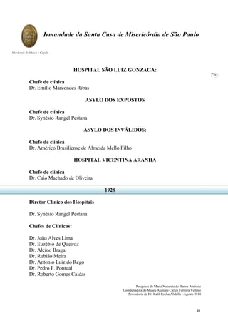 Pesquisas de Maria Nazarete de Barros Andrade
Coordenadora do Museu Augusto Carlos Ferreira Velloso
Provedoria de Dr. Kalil Rocha Abdalla - Agosto 2014
Irmandade da Santa Casa de Misericórdia de São Paulo
Mordomia do Museu e Capela
29
HOSPITAL SÃO LUIZ GONZAGA:
Chefe de clínica
Dr. Emílio Marcondes Ribas
ASYLO DOS EXPOSTOS
Chefe de clínica
Dr. Synésio Rangel Pestana
ASYLO DOS INVÁLIDOS:
Chefe de clínica
Dr. Américo Brasiliense de Almeida Mello Filho
HOSPITAL VICENTINA ARANHA
Chefe de clínica
Dr. Caio Machado de Oliveira
Diretor Clínico dos Hospitais
Dr. Synésio Rangel Pestana
Chefes de Clínicas:
Dr. João Alves Lima
Dr. Euzébio de Queiroz
Dr. Alcino Braga
Dr. Rubião Meira
Dr. Antonio Luiz do Rego
Dr. Pedro P. Pontual
Dr. Roberto Gomes Caldas
1928
41
 