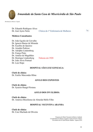 Pesquisas de Maria Nazarete de Barros Andrade
Coordenadora do Museu Augusto Carlos Ferreira Velloso
Provedoria de Dr. Kalil Rocha Abdalla - Agosto 2014
Irmandade da Santa Casa de Misericórdia de São Paulo
Mordomia do Museu e Capela
30
Dr. Eduardo Rodrigues Alves
Dr. José Ayres Netto Clínica da 1ª Enfermaria de Mulheres
Médicos Consultantes
Dr. João Egydio de Carvalho
Dr. Ignacio Bueno de Miranda
Dr. Euzebio de Queiroz
Dr. Arnaldo Pedroso
Dr. Adolpho Lindemberg
Dr. França Pinto
Dr. Amélio de Magalhães
Dr. Henrique Lindemberg Faleceu em 1928
Dr. João Alves Pontual
Dr. Luiz Hope
HOSPITAL SÃO LUIZ GONZAGA:
Chefe de clínica
Dr. Emílio Marcondes Ribas
ASYLO DOS EXPOSTOS
Chefe de clínica
Dr. Synésio Rangel Pestana
ASYLO DOS INVÁLIDOS:
Chefe de clínica
Dr. Américo Brasiliense de Almeida Mello Filho
HOSPITAL VICENTINA ARANHA
Chefe de clínica
Dr. Caio Machado de Oliveira
42
 