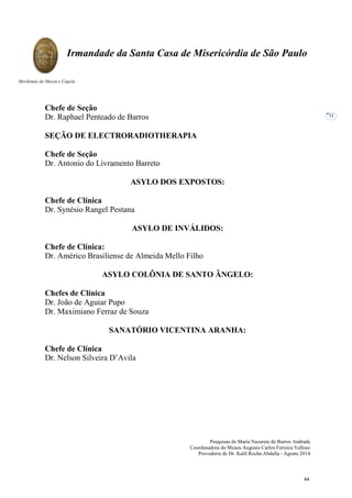 Pesquisas de Maria Nazarete de Barros Andrade
Coordenadora do Museu Augusto Carlos Ferreira Velloso
Provedoria de Dr. Kalil Rocha Abdalla - Agosto 2014
Irmandade da Santa Casa de Misericórdia de São Paulo
Mordomia do Museu e Capela
32
Chefe de Seção
Dr. Raphael Penteado de Barros
SEÇÃO DE ELECTRORADIOTHERAPIA
Chefe de Seção
Dr. Antonio do Livramento Barreto
ASYLO DOS EXPOSTOS:
Chefe de Clínica
Dr. Synésio Rangel Pestana
ASYLO DE INVÁLIDOS:
Chefe de Clínica:
Dr. Américo Brasiliense de Almeida Mello Filho
ASYLO COLÔNIA DE SANTO ÂNGELO:
Chefes de Clínica
Dr. João de Aguiar Pupo
Dr. Maximiano Ferraz de Souza
SANATÓRIO VICENTINA ARANHA:
Chefe de Clínica
Dr. Nelson Silveira D’Avila
44
 
