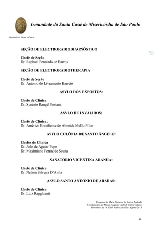 Pesquisas de Maria Nazarete de Barros Andrade
Coordenadora do Museu Augusto Carlos Ferreira Velloso
Provedoria de Dr. Kalil Rocha Abdalla - Agosto 2014
Irmandade da Santa Casa de Misericórdia de São Paulo
Mordomia do Museu e Capela
34
SEÇÃO DE ELECTRORADIODIAGNÓSTICO
Chefe de Seção
Dr. Raphael Penteado de Barros
SEÇÃO DE ELECTRORADIOTHERAPIA
Chefe de Seção
Dr. Antonio do Livramento Barreto
ASYLO DOS EXPOSTOS:
Chefe de Clínica
Dr. Synésio Rangel Pestana
ASYLO DE INVÁLIDOS:
Chefe de Clínica:
Dr. Américo Brasiliense de Almeida Mello Filho
ASYLO COLÔNIA DE SANTO ÂNGELO:
Chefes de Clínica
Dr. João de Aguiar Pupo
Dr. Maximiano Ferraz de Souza
SANATÓRIO VICENTINA ARANHA:
Chefe de Clínica
Dr. Nelson Silveira D’Avila
ASYLO SANTO ANTONIO DE ARARAS:
Chefe de Clínica
Dr. Luiz Ragghianti
46
 