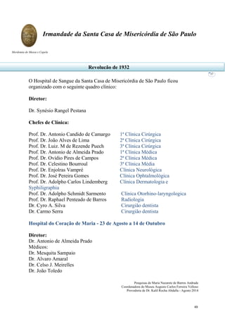 Pesquisas de Maria Nazarete de Barros Andrade
Coordenadora do Museu Augusto Carlos Ferreira Velloso
Provedoria de Dr. Kalil Rocha Abdalla - Agosto 2014
Irmandade da Santa Casa de Misericórdia de São Paulo
Mordomia do Museu e Capela
37
O Hospital de Sangue da Santa Casa de Misericórdia de São Paulo ficou
organizado com o seguinte quadro clínico:
Diretor:
Dr. Synésio Rangel Pestana
Chefes de Clínica:
Prof. Dr. Antonio Candido de Camargo 1ª Clínica Cirúrgica
Prof. Dr. João Alves de Lima 2ª Clínica Cirúrgica
Prof. Dr. Luiz. M de Rezende Puech 3ª Clínica Cirúrgica
Prof. Dr. Antonio de Almeida Prado 1ª Clínica Médica
Prof. Dr. Ovídio Pires de Campos 2ª Clínica Médica
Prof. Dr. Celestino Bourroul 3ª Clínica Média
Prof. Dr. Enjolras Vampré Clínica Neurológica
Prof. Dr. José Pereira Gomes Clínica Ophtalmológica
Prof. Dr. Adolpho Carlos Lindemberg Clínica Dermatologia e
Syphiligraphia
Prof. Dr. Adolpho Schmidt Sarmento Clínica Otorhino-laryngologica
Prof. Dr. Raphael Penteado de Barros Radiologia
Dr. Cyro A. Silva Cirurgião dentista
Dr. Carmo Serra Cirurgião dentista
Hospital do Coração de Maria - 23 de Agosto a 14 de Outubro
Diretor:
Dr. Antonio de Almeida Prado
Médicos:
Dr. Mesquita Sampaio
Dr. Alvaro Amaral
Dr. Celso J. Meirelles
Dr. João Toledo
Revolução de 1932
49
 