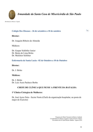 Pesquisas de Maria Nazarete de Barros Andrade
Coordenadora do Museu Augusto Carlos Ferreira Velloso
Provedoria de Dr. Kalil Rocha Abdalla - Agosto 2014
Irmandade da Santa Casa de Misericórdia de São Paulo
Mordomia do Museu e Capela
38
Colégio Des Oiseaux - 26 de setembro a 10 de outubro
Diretor:
Dr. Joaquim Ribeiro de Almeida
Médicos:
Dr. Gaspar Schlittler Junior
Dr. Bento de Lima Britto
Dr. Melchior Schlitter
Enfermaria de Santa Luzia - 02 de Outubro a 10 de Outubro
Diretor:
Dr. J. Britto
Médicos:
Dr. J. Britto
Dr. Luiz Assis Pacheco Borba
CHEFE DE CLÍNICA QUE FICOU A FRENTE DA BATALHA
1ª Clínica Cirúrgica de Mulheres:
Dr. José Ayres Neto - Sector Norte (Chefe da organização hospitalar, no posto de
major do Exercito)
50
 