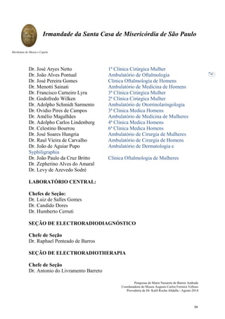Pesquisas de Maria Nazarete de Barros Andrade
Coordenadora do Museu Augusto Carlos Ferreira Velloso
Provedoria de Dr. Kalil Rocha Abdalla - Agosto 2014
Irmandade da Santa Casa de Misericórdia de São Paulo
Mordomia do Museu e Capela
42
Dr. José Aryes Netto 1ª Clínica Cirúrgica Mulher
Dr. João Alves Pontual Ambulatório de Oftalmologia
Dr. José Pereira Gomes Clinica Oftalmologia de Homens
Dr. Menotti Sainati Ambulatório de Medicina de Homens
Dr. Francisco Carneiro Lyra 3ª Clínica Cirúrgica Mulher
Dr. Godofredo Wilken 2ª Clínica Cirúrgica Mulher
Dr. Adolpho Schmidt Sarmento Ambulatório de Otorrinolaringologia
Dr. Ovidio Pires de Campos 3ª Clinica Medica Homens
Dr. Amélio Magalhães Ambulatório de Medicina de Mulheres
Dr. Adolpho Carlos Lindenberg 4ª Clinica Medica Homens
Dr. Celestino Bourrou 6ª Clinica Medica Homens
Dr. José Soares Hungria Ambulatório de Cirurgia de Mulheres
Dr. Raul Vieira de Carvalho Ambulatório de Cirurgia de Homens
Dr. João de Aguiar Pupo Ambulatório de Dermatologia e
Syphiligraphia
Dr. João Paulo da Cruz Britto Clinica Oftalmologia de Mulheres
Dr. Zepherino Alves do Amaral
Dr. Levy de Azevedo Sodré
LABORATÓRIO CENTRAL:
Chefes de Seção:
Dr. Luiz de Salles Gomes
Dr. Candido Dores
Dr. Humberto Cerruti
SEÇÃO DE ELECTRORADIODIAGNÓSTICO
Chefe de Seção
Dr. Raphael Penteado de Barros
SEÇÃO DE ELECTRORADIOTHERAPIA
Chefe de Seção
Dr. Antonio do Livramento Barreto
54
 