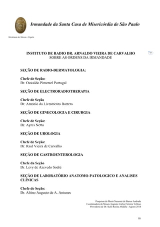 Pesquisas de Maria Nazarete de Barros Andrade
Coordenadora do Museu Augusto Carlos Ferreira Velloso
Provedoria de Dr. Kalil Rocha Abdalla - Agosto 2014
Irmandade da Santa Casa de Misericórdia de São Paulo
Mordomia do Museu e Capela
43
INSTITUTO DE RADIO DR. ARNALDO VIEIRA DE CARVALHO
SOBRE AS ORDENS DA IRMANDADE
SEÇÃO DE RADIO-DERMATOLOGIA:
Chefe de Seção:
Dr. Oswaldo Pimentel Portugal
SEÇÃO DE ELECTRORADIOTHERAPIA
Chefe de Seção
Dr. Antonio do Livramento Barreto
SEÇÃO DE GINECOLOGIA E CIRURGIA
Chefe de Seção:
Dr. Ayres Netto
SEÇÃO DE UROLOGIA
Chefe de Seção:
Dr. Raul Vieira de Carvalho
SEÇÃO DE GASTROENTEROLOGIA
Chefe da Seção
Dr. Levy de Azevedo Sodré
SEÇÃO DE LABORATÓRIO ANATOMO-PATOLOGICO E ANALISES
CLÍNICAS
Chefe de Seção:
Dr. Altino Augusto de A. Antunes
55
 